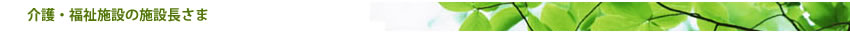 介護・福祉施設の理事長・院長先生へ